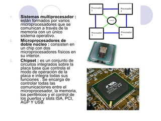 1.

2.

3.

Sistemas multiprocesador :
están formados por varios
microprocesadores que se
comunican a través de la
memoria con un único
sistema operativo.
Microprocesadores de
doble núcleo : consisten en
un chip con dos
microprocesadores físicos en
su interior.
Chipset : es un conjunto de
circuitos integrados sobre la
placa base que controla el
modo de operación de la
placa e integra todas sus
funciones . Se encarga de
controlar todas las
comunicaciones entre el
microprocesador, la memoria,
los periféricos y el control de
los puertos y slots ISA, PCI,
AGP Y USB.

 
