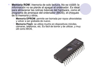 

Memoria ROM: memoria de solo lectura. No es volátil: la
información no se pierde al apagar el ordenador. Es ideal
para almacenar las rutinas básicas del hardware, como el
programa de arranque del ordenador (BIOS), el chequeo
de la memoria y otros.



Memoria EPROM: permite ser borrada por rayos ultravioletas
y volver a ser grabada de nuevo.
Memoria Flash: se utiliza mucho en dispositivos móviles,
cámaras, teléfonos, etc. Es fácil de borrar y de utilizar, y muy
útil como BIOS.

 