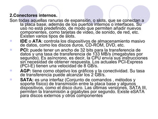 2.Conectores internos.
Son todas aquellas ranuras de expansión, o slots, que se conectan a
la placa base, además de los puertos internos o interfaces. Su
uso no está predefinido, de modo que permiten añadir nuevos
componentes, como tarjetas de video, de sonido, de red, etc.
Existen varios tipos de slots.

IDE o ATA: controla los dispositivos de almacenamiento masivo
de datos, como los discos duros, CD-ROM, DVD, etc.

PCI: puede tener un ancho de 32 bits para la transferencia de
datos y una tasa de transferencia de 133 MB/s (megabytes por
segundo). Es asíncrono, es decir, la CPU envía sus instrucciones
sin necesidad de obtener respuesta. Los actuales PCI-Express
(PCI-E) tienen una velocidad de 8 GB/s.

AGP: tiene como objetivo los gráficos y la conectividad. Su tasa
de transferencia puede alcanzar los 2 GB/s.

SATA: es una interfaz (Conjunto de comandos , métodos y
soporte físico) de transmisión entre la placa base y algunos
dispositivos, como el disco duro. Las últimas versiones, SATA III,
permiten la transmisión a gigabytes por segundo. Existe eSATA
para discos externos y otros componentes

 