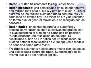 






Ratón: Existen básicamente los siguientes tipos:
Ratón mecánico: una bola situada en su interior mueve
dos rodillos (uno para el eje X y otro para el eje Y). En el
extremo de los rodillos exite una rueda con ranuras y a
cada lado de ambas hay un emisor de luz y un receptor,
de forma que, al girar, el movimiento es recogido por los
sensores.
Ratón óptico: un sensor fotografía la superficie y
detecta las variaciones entre sucesivas fotografías, con
lo cual determina si el ratón ha cambiado de posición.
Puede alcanzar una resolución de 800 ppp. Si
sustituimos el haz de luz óptica por un diodo láser, se
pueden obtener resoluciones de 2000 ppp (este modelo
es conocido como ratón láser).
Trackball: solamente necesitamos mover con los dedos
una bola situada dentro del ratón. Su tecnología es la
misma que la de los ratones ópticos.

 