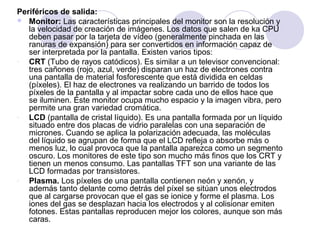 Periféricos de salida:
 Monitor: Las características principales del monitor son la resolución y
la velocidad de creación de imágenes. Los datos que salen de ka CPU
deben pasar por la tarjeta de vídeo (generalmente pinchada en las
ranuras de expansión) para ser convertidos en información capaz de
ser interpretada por la pantalla. Existen varios tipos:
CRT (Tubo de rayos catódicos). Es similar a un televisor convencional:
tres cañones (rojo, azul, verde) disparan un haz de electrones contra
una pantalla de material fosforescente que está dividida en celdas
(píxeles). El haz de electrones va realizando un barrido de todos los
píxeles de la pantalla y al impactar sobre cada uno de ellos hace que
se iluminen. Este monitor ocupa mucho espacio y la imagen vibra, pero
permite una gran variedad cromática.
LCD (pantalla de cristal líquido). Es una pantalla formada por un líquido
situado entre dos placas de vidrio paralelas con una separación de
micrones. Cuando se aplica la polarización adecuada, las moléculas
del líquido se agrupan de forma que el LCD refleja o absorbe más o
menos luz, lo cual provoca que la pantalla aparezca como un segmento
oscuro. Los monitores de este tipo son mucho más finos que los CRT y
tienen un menos consumo. Las pantallas TFT son una variante de las
LCD formadas por transistores.
Plasma. Los píxeles de una pantalla contienen neón y xenón, y
además tanto delante como detrás del píxel se sitúan unos electrodos
que al cargarse provocan que el gas se ionice y forme el plasma. Los
iones del gas se desplazan hacia los electrodos y al colisionar emiten
fotones. Estas pantallas reproducen mejor los colores, aunque son más
caras.

 