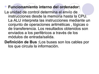  Funcionamiento

interno del ordenador:
La unidad de control determina el envío de
instrucciones desde la memoria hasta la CPU.
La ALU interpreta las instrucciones mediante un
conjunto de operaciones aritméticas , lógicas o
de transferencia. Los resultados obtenidos son
enviados a los periféricos a través de los
módulos de entrada/salida.
Definición de Bus :Los buses son los cables por
los que circula la información.

 