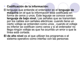 Codificación de la información:
El lenguaje que entiende el ordenador es el lenguaje de
máquina en el que la información está codificada en
forma de ceros y unos. Este leguaje se conoce como
lenguaje de bajo nivel. Las señales que se transmiten
por los cables son señales eléctricas: cuando tiene un
cierto voltaje se entienden como unos , cuando el voltaje
es inferior se codifican como ceros y si al ordenador no
llega ningún voltaje es que ha ocurrido un error o que la
línea está cortada.
El de alto nivel es el que utilizan los programas o el
sistema operativo como interfaz con las personas


 