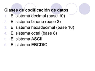 Clases de codificación de datos
1. El sistema decimal (base 10)
2. El sistema binario (base 2)
3. El sistema hexadecimal (base 16)
4. El sistema octal (base 8)
5. El sistema ASCII
6. El sistema EBCDIC

 