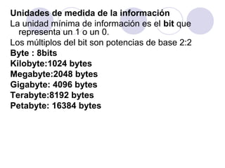 Unidades de medida de la información
La unidad mínima de información es el bit que
representa un 1 o un 0.
Los múltiplos del bit son potencias de base 2:2
Byte : 8bits
Kilobyte:1024 bytes
Megabyte:2048 bytes
Gigabyte: 4096 bytes
Terabyte:8192 bytes
Petabyte: 16384 bytes

 