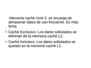 -Memoria caché nivel 2: se encarga de
almacenar datos de uso frecuente. Es más
lenta.
● Caché Exclusivo: Los datos solicitados se
eliminan de la memoria caché L2.
● Caché Inclusivo: Los datos solicitados se
quedan en la memoria caché L2.
 