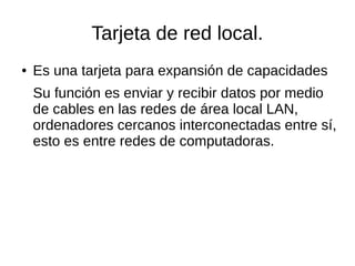 Tarjeta de red local.
● Es una tarjeta para expansión de capacidades
Su función es enviar y recibir datos por medio
de cables en las redes de área local LAN,
ordenadores cercanos interconectadas entre sí,
esto es entre redes de computadoras.
 