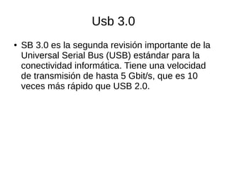 Usb 3.0
● SB 3.0 es la segunda revisión importante de la
Universal Serial Bus (USB) estándar para la
conectividad informática. Tiene una velocidad
de transmisión de hasta 5 Gbit/s, que es 10
veces más rápido que USB 2.0.
 