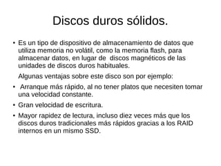 Discos duros sólidos.
● Es un tipo de dispositivo de almacenamiento de datos que
utiliza memoria no volátil, como la memoria flash, para
almacenar datos, en lugar de discos magnéticos de las
unidades de discos duros habituales.
Algunas ventajas sobre este disco son por ejemplo:
● Arranque más rápido, al no tener platos que necesiten tomar
una velocidad constante.
● Gran velocidad de escritura.
● Mayor rapidez de lectura, incluso diez veces más que los
discos duros tradicionales más rápidos gracias a los RAID
internos en un mismo SSD.
 