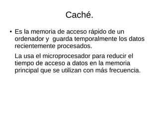 Caché.
● Es la memoria de acceso rápido de un
ordenador y guarda temporalmente los datos
recientemente procesados.
La usa el microprocesador para reducir el
tiempo de acceso a datos en la memoria
principal que se utilizan con más frecuencia.
 