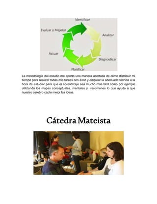 La metodología del estudio me aporto una manera acertada de cómo distribuir mi
tiempo para realizar todas mis tareas con éxito y emplear la adecuada técnica a la
hora de estudiar para que el aprendizaje sea mucho más fácil como por ejemplo
utilizando los mapas conceptuales, mentales y resúmenes lo que ayuda a que
nuestro cerebro capte mejor las ideas.
CátedraMateista
 