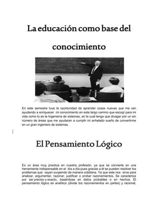 Laeducacióncomobasedel
conocimiento
-
En este semestre tuve la oportunidad de aprender cosas nuevas que me van
ayudando a enriquecer mi conocimiento en este largo camino que escogí para mi
vida como lo es la Ingeniería de sistemas, en la cual tengo que divagar por un sin
número de áreas que me ayudaran a cumplir mi anhelado sueño de convertirme
en un gran ingeniero de sistemas.
ElPensamientoLógico
Es un área muy practica en nuestra profesión, ya que se convierte en una
herramienta indispensable en el día a día pues gracias a él se pueden resolver los
problemas que vayan surgiendo de manera cotidiana. Ya que este nos sirve para
analizar, argumentar, razonar, justificar o probar razonamientos. Se caracteriza
por ser preciso y exacto, basándose en datos probables o en hechos. El
pensamiento lógico es analítico (divide los razonamientos en partes) y racional,
 