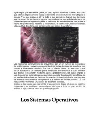 sigue reglas y es secuencial (lineal, va paso a paso).Por estas razones, está claro
que además el pensamiento lógico se convierte en un instrumento muy útil para la
ciencia. Y es que gracias a él y a todo lo que permite se logrará que la misma
avance en pro del ser humano, de una mejor calidad de vida y de la solución a los
problemas que aún siguen sin poder solventarse. En este sentido es destacable el
hecho de que la ciencia necesita la racionalidad, la clasificación, la secuencialidad
y la exactitud de este tipo de pensamiento para poder desarrollarse.
Las ingenierías continuamente se encuentran con un sin numero de incógnitas y
de problemas por resolver en especial las ingenierías de sistemas, donde se nos
plantea x idea con un resultado final que un cliente desea, en este caso puede
ser un aplicación o un software que le beneficiara a su empresa, el cual tenemos
que diseñar y desarrollar mediante algunos procedimientos, los cuales implica el
uso de nociones matemáticas que permitan concretar la aplicación tecnológica de
las teorías de los sistemas. Se trata de una ciencia interdisciplinaria, que requiere
de diversos conocimientos para plasmar sus diseños en la vida práctica. Lo cual
nos permite ir formando un proceso de desarrollo centrado.
Gracias a las bases que nos brinda el pensamiento lógico al ahora de resolver
problemas y ser analíticos desarrollamos sin lugar a duda un gran sentido de
análisis y ejecución de ideas en grandes proyectos.
LosSistemasOperativos
 