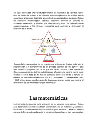 Sin lugar a duda son una base fundamental en las ingenierías de sistemas ya que
esta se desarrolla entorno a los diversos sistemas operativos los cuales son un
conjunto de programas destinado a permitir el uso apropiado de las partes físicas
del ordenador (hardware).Los sistemas operativos proveen un conjunto de
funciones necesarias y usadas por diversos programas de aplicaciones de
una computadora, y los vínculos necesarios para controlar y sincronizar el
hardware de la misma.
Aunque la función principal de un Ingeniero de sistemas es diseñar y planear, la
programación y el mantenimiento de los diversos sistemas es vital por eso esta
área para mi concepto es una de las que más me ha brindado cosas importantes
(Nuevos conocimientos teórico- prácticos)para afrontar este camino con la mejor
decisión y sobre todo de la manera acertada, donde he tenido la fortuna de
conocer los tres sistemas operativos más importantes como lo son Windows, Linux
y MAC e inter-actuar con ellos, además de conocer algunos trucos para mejorar el
rendimiento de los diferentes equipos de cómputo.
Lasmatemáticas
La ingeniería de sistemas es la aplicación de las ciencias matemáticas y físicas
para desarrollar sistemas que utilicen económicamente los materiales y fuerzas de
la naturaleza para el beneficio de la humanidad y del ambiente. Ya que no hay otra
manera de formar adecuadamente el pensamiento analítico, el rigor demostrativo,
 