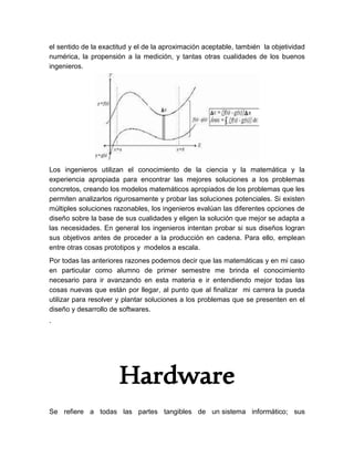 el sentido de la exactitud y el de la aproximación aceptable, también la objetividad
numérica, la propensión a la medición, y tantas otras cualidades de los buenos
ingenieros.
Los ingenieros utilizan el conocimiento de la ciencia y la matemática y la
experiencia apropiada para encontrar las mejores soluciones a los problemas
concretos, creando los modelos matemáticos apropiados de los problemas que les
permiten analizarlos rigurosamente y probar las soluciones potenciales. Si existen
múltiples soluciones razonables, los ingenieros evalúan las diferentes opciones de
diseño sobre la base de sus cualidades y eligen la solución que mejor se adapta a
las necesidades. En general los ingenieros intentan probar si sus diseños logran
sus objetivos antes de proceder a la producción en cadena. Para ello, emplean
entre otras cosas prototipos y modelos a escala.
Por todas las anteriores razones podemos decir que las matemáticas y en mi caso
en particular como alumno de primer semestre me brinda el conocimiento
necesario para ir avanzando en esta materia e ir entendiendo mejor todas las
cosas nuevas que están por llegar, al punto que al finalizar mi carrera la pueda
utilizar para resolver y plantar soluciones a los problemas que se presenten en el
diseño y desarrollo de softwares.
.
Hardware
Se refiere a todas las partes tangibles de un sistema informático; sus
 