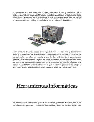 componentes son: eléctricos, electrónicos, electromecánicos y mecánicos. (Son
cables, gabinetes o cajas, periféricos de todo tipo y cualquier otro elemento físico
involucrado). Esta área es muy dinámica ya que nos permite estar a la par de los
constantes cambios que hay en materia de las tecnologías informáticas.
Esta área me dio unas bases sólidas ya que aprendí ha armar y desarmar la
CPU y a realizarle un mantenimiento preventivo a los equipos y a tener un
conocimiento más claro en cuanto a todo lo de Hardware de la computadora
(Board, RAM, Procesador, Tarjetas de video, unidades de almacenamiento, tipos
de memorias y procesadores entre otros) y a conocer un poco lo referente a la
norma IEEE, todo lo anterior contribuye a que seamos un profesionales íntegros,
los cuales tenemos conocimiento en todos los campos que cubren esta rama.
HerramientasInformáticas
La informática es una ciencia que estudia métodos, procesos, técnicas, con el fin
de almacenar, procesar y transmitir información y datos en formato digital. Las
 