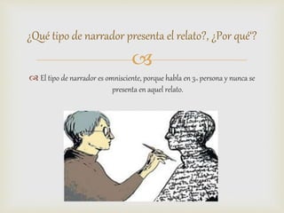 
 El tipo de narrador es omnisciente, porque habla en 3ra persona y nunca se
presenta en aquel relato.
¿Qué tipo de narrador presenta el relato?, ¿Por qué‘?
 