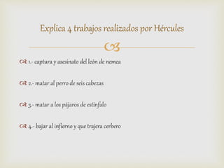 
 1.- captura y asesinato del león de nemea
 2.- matar al perro de seis cabezas
 3.- matar a los pájaros de estinfalo
 4.- bajar al infierno y que trajera cerbero
Explica 4 trabajos realizados por Hércules
 