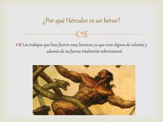 
 Los trabajos que hizo fueron muy heroicos ya que eran dignos de valentía y
además de su fuerza totalmente sobrenatural.
¿Por qué Hércules es un héroe?
 