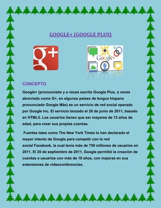 GOOGLE+ (GOOGLE PLUS)




CONCEPTO
Google+ (pronunciado y a veces escrito Google Plus, a veces
abreviado como G+, en algunos países de lengua hispana
pronunciado Google Más) es un servicio de red social operado
por Google Inc. El servicio lanzado el 28 de junio de 2011, basado
en HTML5. Los usuarios tienen que ser mayores de 13 años de
edad, para crear sus propias cuentas.

Fuentes tales como The New York Times lo han declarado el
mayor intento de Google para competir con la red
social Facebook, la cual tenía más de 750 millones de usuarios en
2011. El 20 de septiembre de 2011, Google permitió la creación de
cuentas a usuarios con más de 18 años, con mejoras en sus
extensiones de videoconferencias.
 