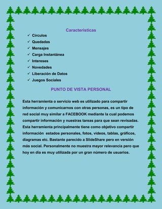 Características
   Círculos
   Quedadas
   Mensajes
   Carga Instantánea
   Intereses
   Novedades
   Liberación de Datos
   Juegos Sociales

                PUNTO DE VISTA PERSONAL

Esta herramienta o servicio web es utilizado para compartir
información y comunicarnos con otras personas, es un tipo de
red social muy similar a FACEBOOK mediante la cual podemos
compartir información y nuestras tareas para que sean revisadas.
Esta herramienta principalmente tiene como objetivo compartir
información estados personales, fotos, videos, tablas, gráficos,
diagramas etc. Bastante parecido a SlideShare pero en versión
más social. Personalmente no muestra mayor relevancia pero que
hoy en día es muy utilizada por un gran número de usuarios.
 