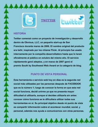 TWITTER



HISTORIA
Twitter comenzó como un proyecto de investigación y desarrollo
dentro de Obvious, LLC, un pequeño start-up de San
Francisco durante marzo de 2006. El nombre original del producto
era twttr, inspirado por los chisme Flickr. Al principio fue usado
internamente por la compañía desarrolladora hasta que lo lanzó
oficialmente al público en octubre del mismo año. El servicio
rápidamente ganó adeptos, y en marzo de 2007 ganó el
premio South by Southwest Web Award en la categoría de blog.


                 PUNTO DE VISTA PERSONAL

Esta herramienta o servicio web hoy en días es la segunda red
social más utilizadas por las personas después de FACEBOOK
que es la número 1; luego de conocer la forma en que esta red
social funciona, decidí unirme ya que no presenta mayor
dificultad al utilizarla, aunque si decides utilizarla sin antes
conocer cómo funciona se te dificultara utilizar todas sus
herramientas en sí. Su principal objetivo desde mi punto de vista
es compartir información sobre el acontecer mundial, social, y
personal, además nos ayuda a comunicarnos con otras personas.
 