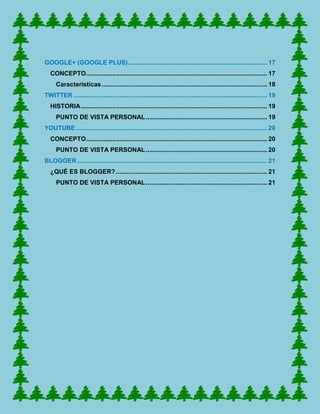 GOOGLE+ (GOOGLE PLUS) ............................................................................... 17
   CONCEPTO ....................................................................................................... 17
      Características .............................................................................................. 18
TWITTER .............................................................................................................. 19
   HISTORIA .......................................................................................................... 19
      PUNTO DE VISTA PERSONAL ..................................................................... 19
YOUTUBE ............................................................................................................. 20
   CONCEPTO ....................................................................................................... 20
      PUNTO DE VISTA PERSONAL ..................................................................... 20
BLOGGER ............................................................................................................ 21
   ¿QUÉ ES BLOGGER? ...................................................................................... 21
      PUNTO DE VISTA PERSONAL ..................................................................... 21
 