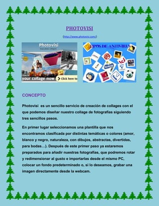 PHOTOVISI
                        (http://www.photovisi.com/)




CONCEPTO

Photovisi es un sencillo servicio de creación de collages con el
que podemos diseñar nuestro collage de fotografías siguiendo
tres sencillos pasos.

En primer lugar seleccionamos una plantilla que nos
encontramos clasificada por distintas temáticas o colores (amor,
blanco y negro, naturaleza, con dibujos, abstractas, divertidas,
para bodas…). Después de este primer paso ya estaremos
preparados para añadir nuestras fotografías, que podremos rotar
y redimensionar al gusto e importarlas desde el mismo PC,
colocar un fondo predeterminado o, si lo deseamos, grabar una
imagen directamente desde la webcam.
 