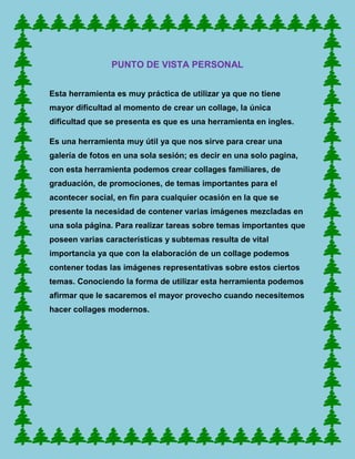 PUNTO DE VISTA PERSONAL


Esta herramienta es muy práctica de utilizar ya que no tiene
mayor dificultad al momento de crear un collage, la única
dificultad que se presenta es que es una herramienta en ingles.

Es una herramienta muy útil ya que nos sirve para crear una
galería de fotos en una sola sesión; es decir en una solo pagina,
con esta herramienta podemos crear collages familiares, de
graduación, de promociones, de temas importantes para el
acontecer social, en fin para cualquier ocasión en la que se
presente la necesidad de contener varias imágenes mezcladas en
una sola página. Para realizar tareas sobre temas importantes que
poseen varias características y subtemas resulta de vital
importancia ya que con la elaboración de un collage podemos
contener todas las imágenes representativas sobre estos ciertos
temas. Conociendo la forma de utilizar esta herramienta podemos
afirmar que le sacaremos el mayor provecho cuando necesitemos
hacer collages modernos.
 