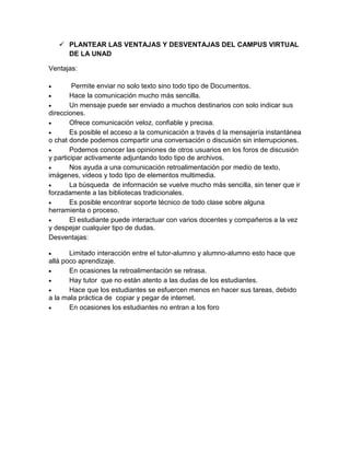  PLANTEAR LAS VENTAJAS Y DESVENTAJAS DEL CAMPUS VIRTUAL
DE LA UNAD
Ventajas:
 Permite enviar no solo texto sino todo tipo de Documentos.
 Hace la comunicación mucho más sencilla.
 Un mensaje puede ser enviado a muchos destinarios con solo indicar sus
direcciones.
 Ofrece comunicación veloz, confiable y precisa.
 Es posible el acceso a la comunicación a través d la mensajería instantánea
o chat donde podemos compartir una conversación o discusión sin interrupciones.
 Podemos conocer las opiniones de otros usuarios en los foros de discusión
y participar activamente adjuntando todo tipo de archivos.
 Nos ayuda a una comunicación retroalimentación por medio de texto,
imágenes, videos y todo tipo de elementos multimedia.
 La búsqueda de información se vuelve mucho más sencilla, sin tener que ir
forzadamente a las bibliotecas tradicionales.
 Es posible encontrar soporte técnico de todo clase sobre alguna
herramienta o proceso.
 El estudiante puede interactuar con varios docentes y compañeros a la vez
y despejar cualquier tipo de dudas.
Desventajas:
 Limitado interacción entre el tutor-alumno y alumno-alumno esto hace que
allá poco aprendizaje.
 En ocasiones la retroalimentación se retrasa.
 Hay tutor que no están atento a las dudas de los estudiantes.
 Hace que los estudiantes se esfuercen menos en hacer sus tareas, debido
a la mala práctica de copiar y pegar de internet.
 En ocasiones los estudiantes no entran a los foro
 