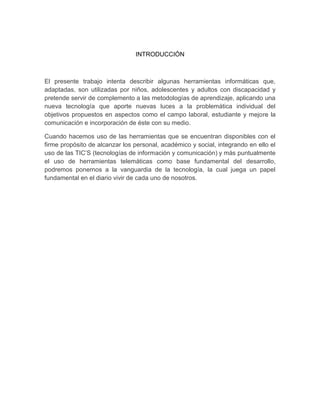 INTRODUCCIÓN
El presente trabajo intenta describir algunas herramientas informáticas que,
adaptadas, son utilizadas por niños, adolescentes y adultos con discapacidad y
pretende servir de complemento a las metodologías de aprendizaje, aplicando una
nueva tecnología que aporte nuevas luces a la problemática individual del
objetivos propuestos en aspectos como el campo laboral, estudiante y mejore la
comunicación e incorporación de éste con su medio.
Cuando hacemos uso de las herramientas que se encuentran disponibles con el
firme propósito de alcanzar los personal, académico y social, integrando en ello el
uso de las TIC’S (tecnologías de información y comunicación) y más puntualmente
el uso de herramientas telemáticas como base fundamental del desarrollo,
podremos ponernos a la vanguardia de la tecnología, la cual juega un papel
fundamental en el diario vivir de cada uno de nosotros.
 