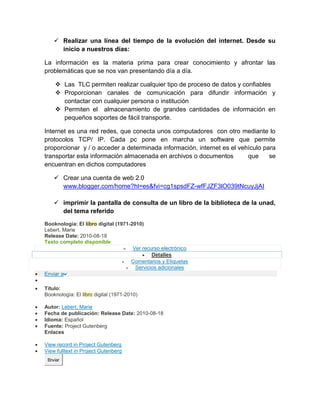  Realizar una línea del tiempo de la evolución del internet. Desde su
inicio a nuestros días:
La información es la materia prima para crear conocimiento y afrontar las
problemáticas que se nos van presentando día a día.
 Las TLC permiten realizar cualquier tipo de proceso de datos y confiables
 Proporcionan canales de comunicación para difundir información y
contactar con cualquier persona o institución
 Permiten el almacenamiento de grandes cantidades de información en
pequeños soportes de fácil transporte.
Internet es una red redes, que conecta unos computadores con otro mediante lo
protocolos TCP/ IP. Cada pc pone en marcha un software que permite
proporcionar y / o acceder a determinada información, internet es el vehículo para
transportar esta información almacenada en archivos o documentos que se
encuentran en dichos computadores
 Crear una cuenta de web 2.0
www.blogger.com/home?hl=es&fvi=cg1spsdFZ-wfFJZF3lO039tNcuyJjAI
 imprimir la pantalla de consulta de un libro de la biblioteca de la unad,
del tema referido
Booknología: El libro digital (1971-2010)
Lebert, Marie
Release Date: 2010-08-18
Texto completo disponible
 Ver recurso electrónico
 Detalles
 Comentarios y Etiquetas
 Servicios adicionales
 Enviar a

 Título:
Booknología: El libro digital (1971-2010)
 Autor: Lebert, Marie
 Fecha de publicación: Release Date: 2010-08-18
 Idioma: Español
 Fuente: Project Gutenberg
Enlaces
 View record in Project Gutenberg
 View fulltext in Project Gutenberg
Enviar
 