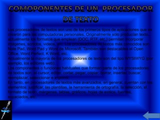 Los procesadores de textos son uno de los primeros tipos de aplicaciones que se
crearon para las computadoras personales. Originalmente sólo producían texto,
actualmente los formatos que emplean (DOC, RTF, etc.) permiten incorporar
imágenes, sonidos, videos, etc. Los procesadores de textos más conocidos son
Note Pad, Word Pad y Word de Microsoft. También son destacables el Open
Office, Word Perfect, K Word, etc.
Actualmente la mayoría de los procesadores de texto son del tipo WYSIWYG (por
ejemplo, los editores web).
Los componentes o funciones habituales que forman parte de los procesadores
de textos son: el cursor, editar, cortar, pegar, copiar, borrar, insertar, buscar,
reemplazar, seleccionar e imprimir.
En tanto, en procesadores de textos más avanzados, en general, cuentan con los
elementos: justificar, las plantillas, la herramienta de ortografía, la selección, el
formato de texto, márgenes, tablas, gráficos, hojas de estilos, fuentes,
espaciados, etc.
 