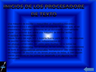 El procesamiento de textos no nación de la tecnología informática. Se desarrolló de las necesidades de escritores más bien que de las de matemáticos, aunque más




           Una máquina de escribir o maquinillas un dispositivo mecánico,
           electromecánico o electrónico, con un conjunto de teclas que, al ser
           presionadas, imprimen caracteres en un documento, normalmente
           papel. La persona que opera una máquina de escribir recibe
           el nombre de mecanógrafo.
           Desde finales del siglo XIX y durante buena parte del XX, las máquinas
           de escribir fueron herramientas indispensables en
           las oficinas comerciales, así como para muchos (si no todos) los
           escritores profesionales. Sin embargo, en los ochenta los procesadores
           de texto en computadoras personales reemplazaron casi totalmente a
           las máquinas de escribir en las tareas propias de éstas, si bien siguen
           siendo populares en los países en desarrollo y en algunos nichos
           demarcado.
 