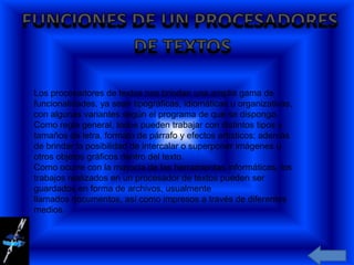 Los procesadores de textos nos brindan una amplia gama de
funcionalidades, ya sean tipográficas, idiomáticas u organizativas,
con algunas variantes según el programa de que se disponga.
Como regla general, todos pueden trabajar con distintos tipos y
tamaños de letra, formato de párrafo y efectos artísticos; además
de brindar la posibilidad de intercalar o superponer imágenes u
otros objetos gráficos dentro del texto.
Como ocurre con la mayoría de las herramientas informáticas, los
trabajos realizados en un procesador de textos pueden ser
guardados en forma de archivos, usualmente
llamados documentos, así como impresos a través de diferentes
medios.
 