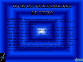 MICROSOFT WORD: De todos los procesadores de texto conocidos hasta el
momento, el del paquete Microsoft Office se ha convertido en poco menos que un
estándar de referencia casi obligada,
OTUS WORD PRO: Una de las alternativas más populares a Microsoft Word es este
procesador de textos, incluido en el paquete de software de escritorio de Lotus.
WORD PERFECT: No podía faltar el tercero en discordia, que en su día llegó a ser
el más popular de su género entre los usuarios, hasta mediados de los noventa.
WORD PAD: Instalado por defecto en todas las versiones de los sistemas operativos
de Windows, se le podría considerar el "hermano pequeño" de Microsoft Word.
BLOCK DE NOTAS: También presente por defecto en todas las instalaciones del
sistema de Windows, independientemente de la versión , este programa se
muestra como la opción ideal para usuarios austeros.
 