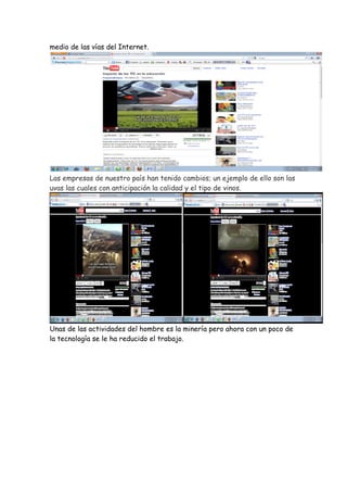 medio de las vías del Internet.




Las empresas de nuestro país han tenido cambios; un ejemplo de ello son las
uvas las cuales con anticipación la calidad y el tipo de vinos.




Unas de las actividades del hombre es la minería pero ahora con un poco de
la tecnología se le ha reducido el trabajo.
 