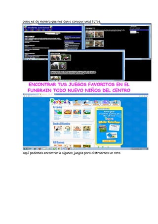 como es de manera que nos dan a conocer unas fotos.




   ENCONTRAR TUS JUEGOS FAVORITOS EN EL
   FUNBRAIN TODO NUEVO NIÑOS DEL CENTRO




Aquí podemos encontrar a algunos juegos para distraernos un rato.
 