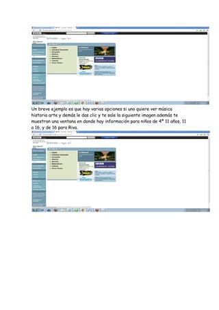 Un breve ejemplo es que hay varias opciones si uno quiere ver música
historia arte y demás le das clic y te sale la siguiente imagen además te
muestran una ventana en donde hay información para niños de 4ª 11 años, 11
a 16, y de 16 para Riva.
 