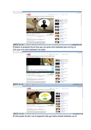 El padre le pregunta ha su hijo que con quien esta hablando pero su hijo le
dice que el no esta hablando con nadie.




El niño quedo da salir con la supuesta niña que había estado hablando con el
 