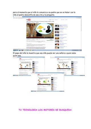 pero al momento que el niño le comunica a su padre que se va haber con la
niña el padre desconfía de esa cita y le pregunta.




El papa del niño le muestra que esa niña puede ser una señora o quien sabe
quien sea.




      TU TECNOLOGIA LOS MOTORES DE BUSQUEDA
 