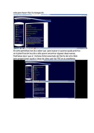 sido para hacer fácil la navegación.




En este pantallaza nos da a saber que para buscar si quieres ayuda práctica
en la planificación lección o sólo quiere encontrar algunas ideas nuevas.
Podríamos decir que el Sistema Interconectado del Norte del sitio Web
para proporcionar ayuda e ideas de cómo usar las TIC en su enseñanza.
 