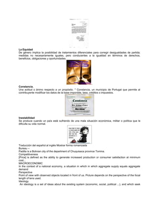 La Equidad
De género implica la posibilidad de tratamientos diferenciales para corregir desigualdades de partida;
medidas no necesariamente iguales, pero conducentes a la igualdad en términos de derechos,
beneficios, obligaciones y oportunidades.




                                                                ..
Constancia,
Una actitud o ánimo respecto a un propósito. * Constancia, un municipio de Portugal que permite al
contribuyente modificar los datos de la base imponible, tasa, créditos o impuestos.




Inestabilidad
Se produce cuando un país está sufriendo de una mala situación económica, militar o política que le
dificulta su vida normal.




Traducción del español al inglés Mostrar forma romanizada
Bureau --
Padilla is a Bolivian city of the department of Chuquisaca province Tomina.
Competitiveness
[Price] is defined as the ability to generate increased production or consumer satisfaction at minimum
cost...
MACROECONOMIC
In the context of a national economy, a situation in which in which aggregate supply equals aggregate
demand
Perspective
Point of view with observed objects located in front of us. Picture depends on the perspective of the focal
length of lens used.
Ideology
 An ideology is a set of ideas about the existing system (economic, social, political ...), and which seek
 