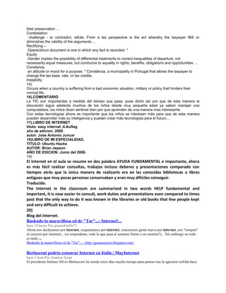 their preservation ...
Contestation
  challenge - to contradict, refute. From a tax perspective is the act whereby the taxpayer IBS or
diminishes the validity of the arguments ...
Rectifying --
 Operaciónun document is one in which any fact is recorded. *
Equity
 Gender implies the possibility of differential treatments to correct inequalities of departure, not
necessarily equal measures, but conducive to equality in rights, benefits, obligations and opportunities. ..
Constance,
 an attitude or mood for a purpose. * Constância, a municipality in Portugal that allows the taxpayer to
change the tax base, rate, or tax credits.
Instability
14)
Occurs when a country is suffering from a bad economic situation, military or policy that hinders their
normal life.
16).COMENTARIO
La TIC son importantes a medida del tiempo que pasa, pues dicho así por que de esta manera la
educación sigue adelante muchos de los niños desde muy pequeña edad ya saben manejar una
computadora, los niños dicen sentirse bien por que aprenden de una manera mas interesante.
Con estas tecnologías ahora es importante que los niños se interesen más para que de esta manera
puedan desarrollar más su inteligencia y puedan crear más tecnologías para el futuro....
17).LIBRO DE INTERNET
titulo: easy internet ,4.Auflag
año de edicion: 2000
autor: Jose Antonio Juncar
18)LIBRO DE MI ESPECIALIDAD.
TITULO: Ubuntu Hacks
AUTOR: Brian Jepson
AÑO DE EDICION: Junio del 2006.
19)
El internet en el aula se resume en dos palabra AYUDA FUNDAMENTAL e importante, ahora
es más fácil realizar consultas, trabajos incluso deberes y presentaciones comparado con
tiempos atrás que la única manera de realizarlo era en las conocidas bibliotecas o libros
antiguos que muy pocas personas conservaban y eran muy difíciles conseguir.
Traducido.
The Internet in the classroom are summarized in two words HELP fundamental and
important, it is now easier to consult, work duties and presentations even compared to times
past that the only way to do it was known in the libraries or old books that few people kept
and very difficult to achieve.
20)
Blog del internet.
Buskndo la maravillosa cd de "Tar"...: Internet!...
hace 10 horas Por gusanoOoOo!!!
Ahora nos declaramos por internet, coqueteamos por internet, conocemos gente nueva por internet, nos "rompen"
el corazon por interntet... (es sorpredente, todo lo que pasa al sentarse frente a un monitor!)... Sin embargo no todo
es malo ...
Buskndo la maravillosa cd de "Tar"... - http://gusanooooo.blogspot.com/

Berlusconi podría censurar Internet en Italia | MuyInternet
hace 1 hora Por Arantxa Asián
El presidente Italiano Silvio Berlusconi ha tenido estos días mucho tiempo para pensar tras la agresión sufrida hace
 