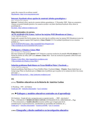 cuatro día a manos de un enfermo mental.
MuyInternet - http://www.muyinternet.com/

Internet: Facebook ofrece opción de construir árboles genealógicos «
hace 10 horas Por cubaout
Internet: Facebook ofrece opción de construir árboles genealógicos. 17 Diciembre 2009 · Dejar un comentario.
Alianza con portal holandés permite a los usuarios acceder a sus datos familiaresFacebook ofrece ahora la
posibilidad de ...
Sin título - http://cubaout.wordpress.com/

Blog relacionados a la carrera.
ACTUALIDAD GNU/Linux: Activar las tarjetas WiFi Broadcom en Linux ...
15 Dic 2009 Por Blogger
Según sufrí constaté este fin de semana, hay un cierto tipo de conflicto entre las tarjetas WiFi Broadcom (como las
incluídas por algunos equipos Dell Inspiron) y Linux Ubuntu 9.10. En realidad el problema lo tuve mientras
probaba el ...
ACTUALIDAD GNU/Linux - http://actualidad-linux.blogspot.com/
[ Más resultados de ACTUALIDAD GNU/Linux ]

Wallpapers « Ubuntu y Linux Mint
hace 16 horas Por MgsanchezS
Que hacer despues de instalar ubuntu 9.10?? Solucion a maxima resolucion de pantalla 800x600 ubuntu 9.10 ·
Instala las fuentes de office 2007 en tu ubuntu o Linux Mint · Error de resolucion de pantalla 1280x1024 intel
solucionado ...
Ubuntu y Linux Mint - http://mgsanchezs.wordpress.com/
[ Más resultados de Ubuntu y Linux Mint ]

Solución problemas flash blanco en Texas HoldEm Poker | Facebook ...
16 Dic 2009 Por jodacame
Solución problemas flash blanco en Texas HoldEm Poker | Facebook (Linux – Ubuntu). Bueno desde hace un
tiempo juego Poker en facebook pero en Linux tenia el problema que no podia ver la ventana de chat ni las mesas
para jugar, ...
Haciendo la vida mas facil... - http://jodacame.wordpress.com/

21)
[CITAS]   Modelos educativos en la historia de América Latina

G Weinberg - 1995 - AZ Editora
Citado por 106 - Artículos relacionados - Las 2 versiones


[PDF]   ►Enfoques y modelos educativos centrados en el aprendizaje

OÁ Gutiérrez - Estado del arte y propuestas para su operativización …, 2003 - ulavirtual.cl
Page 1. ENFOQUES Y MODELOS EDUCATIVOS CENTRADOS EN EL APRENDIZAJE ... Page
4. 4 En consecuencia, el modelo educativo necesita cambios que le hagan pasar de la
estandarización a la personalización, considerando las necesidades del estudiante, de ...
Citado por 5 - Artículos relacionados - Versión en HTML - Las 13 versiones


[LIBRO]   Etnografía y diseño cualitativo en investigación educativa
 