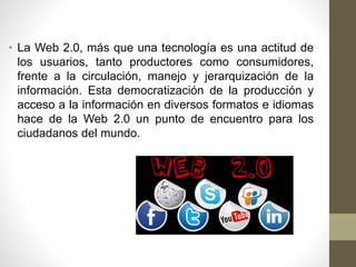 • La Web 2.0, más que una tecnología es una actitud de
los usuarios, tanto productores como consumidores,
frente a la circulación, manejo y jerarquización de la
información. Esta democratización de la producción y
acceso a la información en diversos formatos e idiomas
hace de la Web 2.0 un punto de encuentro para los
ciudadanos del mundo.
 