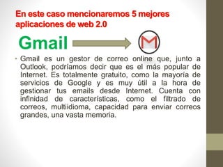 En este caso mencionaremos 5 mejores
aplicaciones de web 2.0
Gmail
• Gmail es un gestor de correo online que, junto a
Outlook, podríamos decir que es el más popular de
Internet. Es totalmente gratuito, como la mayoría de
servicios de Google y es muy útil a la hora de
gestionar tus emails desde Internet. Cuenta con
infinidad de características, como el filtrado de
correos, multiidioma, capacidad para enviar correos
grandes, una vasta memoria.
 