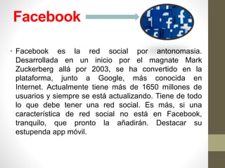 Facebook
• Facebook es la red social por antonomasia.
Desarrollada en un inicio por el magnate Mark
Zuckerberg allá por 2003, se ha convertido en la
plataforma, junto a Google, más conocida en
Internet. Actualmente tiene más de 1650 millones de
usuarios y siempre se está actualizando. Tiene de todo
lo que debe tener una red social. Es más, si una
característica de red social no está en Facebook,
tranquilo, que pronto la añadirán. Destacar su
estupenda app móvil.
 