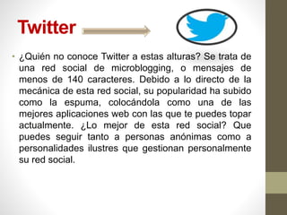 Twitter
• ¿Quién no conoce Twitter a estas alturas? Se trata de
una red social de microblogging, o mensajes de
menos de 140 caracteres. Debido a lo directo de la
mecánica de esta red social, su popularidad ha subido
como la espuma, colocándola como una de las
mejores aplicaciones web con las que te puedes topar
actualmente. ¿Lo mejor de esta red social? Que
puedes seguir tanto a personas anónimas como a
personalidades ilustres que gestionan personalmente
su red social.
 