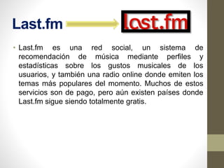 Last.fm
• Last.fm es una red social, un sistema de
recomendación de música mediante perfiles y
estadísticas sobre los gustos musicales de los
usuarios, y también una radio online donde emiten los
temas más populares del momento. Muchos de estos
servicios son de pago, pero aún existen países donde
Last.fm sigue siendo totalmente gratis.
 